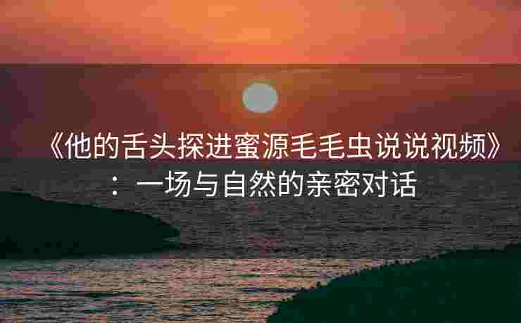 《他的舌头探进蜜源毛毛虫说说视频》：一场与自然的亲密对话