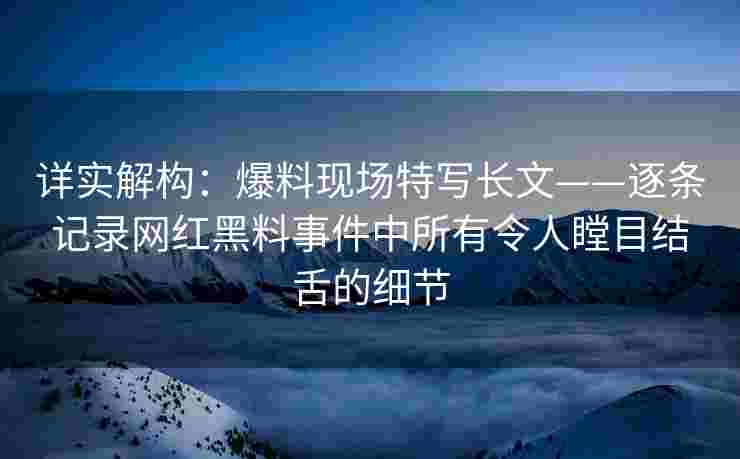 详实解构：爆料现场特写长文——逐条记录网红黑料事件中所有令人瞠目结舌的细节
