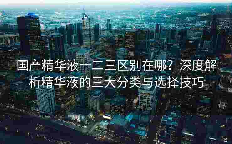 国产精华液一二三区别在哪?深度解析精华液的三大分类与选择技巧 国产精华液一二三区别在哪?深度解析精华液的三大分类与选择技巧