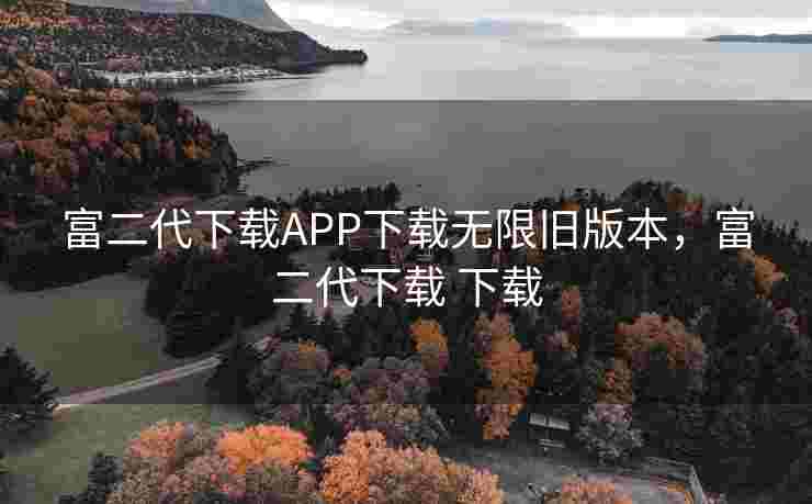 富二代下载APP下载无限旧版本，富二代下载 下载