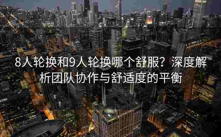 8人轮换和9人轮换哪个舒服?深度解析团队协作与舒适度的平衡 8人轮换和9人轮换哪个舒服?深度解析团队协作与舒适度的平衡