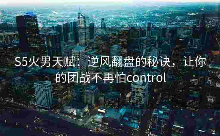 S5火男天赋：逆风翻盘的秘诀，让你的团战不再怕control
