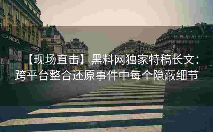 【现场直击】黑料网独家特稿长文：跨平台整合还原事件中每个隐蔽细节