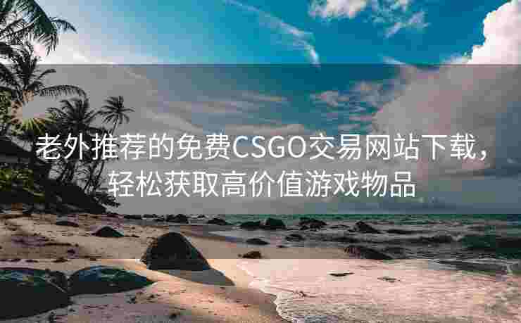 老外推荐的免费CSGO交易网站下载，轻松获取高价值游戏物品