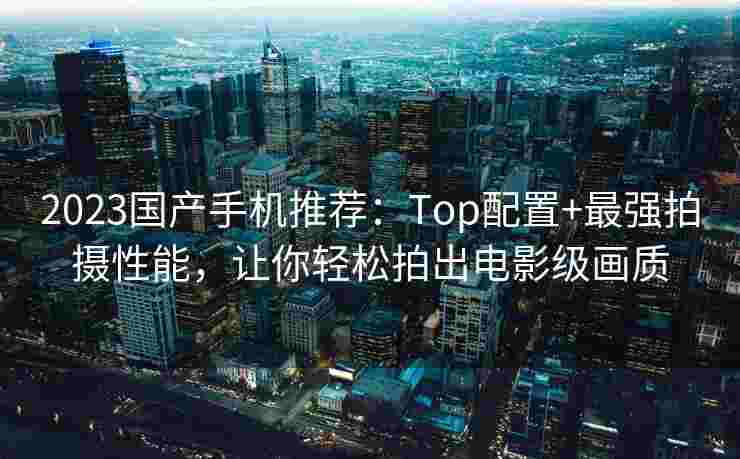 2023国产手机推荐：Top配置+最强拍摄性能，让你轻松拍出电影级画质