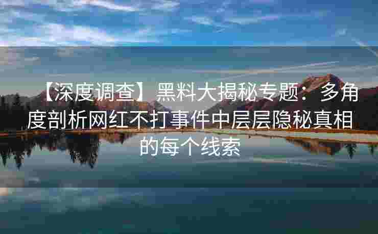 【深度调查】黑料大揭秘专题：多角度剖析网红不打事件中层层隐秘真相的每个线索