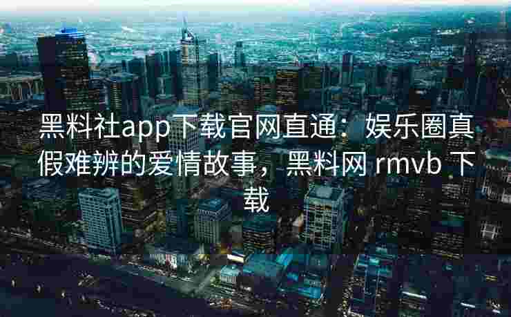 黑料社app下载官网直通：娱乐圈真假难辨的爱情故事，黑料网 rmvb 下载